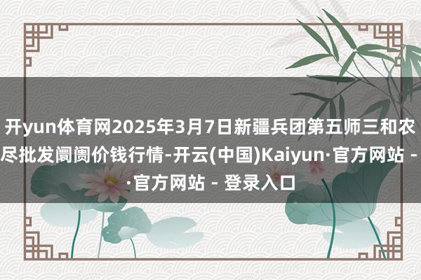 开yun体育网2025年3月7日新疆兵团第五师三和农副家具详尽批发阛阓价钱行情-开云(中国)Kaiyun·官方网站 - 登录入口