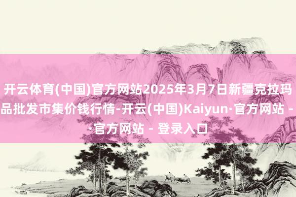 开云体育(中国)官方网站2025年3月7日新疆克拉玛依农副居品批发市集价钱行情-开云(中国)Kaiyun·官方网站 - 登录入口