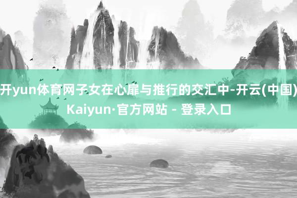 开yun体育网子女在心扉与推行的交汇中-开云(中国)Kaiyun·官方网站 - 登录入口