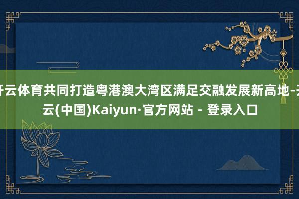 开云体育共同打造粤港澳大湾区满足交融发展新高地-开云(中国)Kaiyun·官方网站 - 登录入口