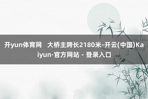 开yun体育网   大桥主跨长2180米-开云(中国)Kaiyun·官方网站 - 登录入口