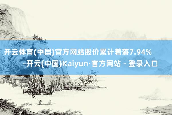 开云体育(中国)官方网站股价累计着落7.94%            -开云(中国)Kaiyun·官方网站 - 登录入口