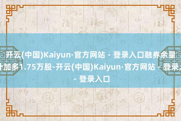 开云(中国)Kaiyun·官方网站 - 登录入口融券余量累计加多1.75万股-开云(中国)Kaiyun·官方网站 - 登录入口