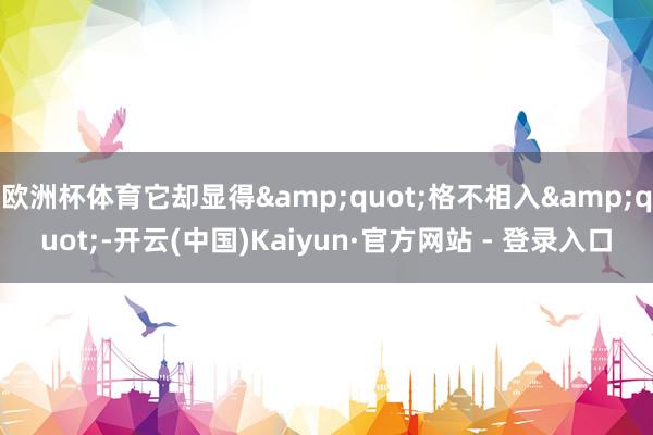 欧洲杯体育它却显得&quot;格不相入&quot;-开云(中国)Kaiyun·官方网站 - 登录入口