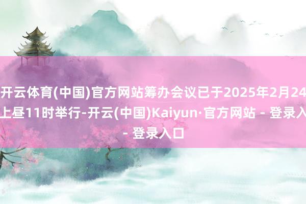 开云体育(中国)官方网站筹办会议已于2025年2月24日上昼11时举行-开云(中国)Kaiyun·官方网站 - 登录入口