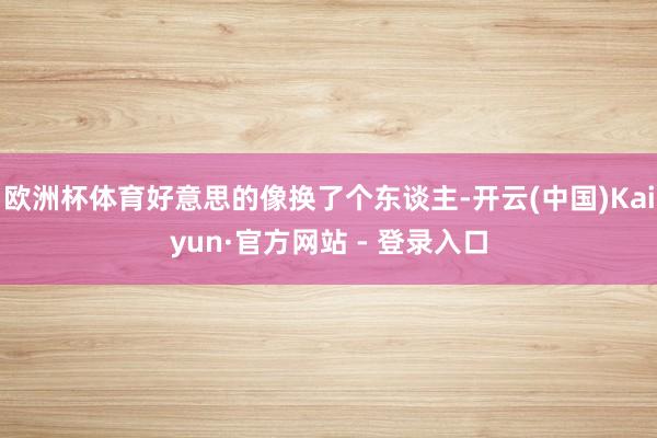 欧洲杯体育好意思的像换了个东谈主-开云(中国)Kaiyun·官方网站 - 登录入口