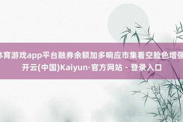 体育游戏app平台融券余额加多响应市集看空脸色增强-开云(中国)Kaiyun·官方网站 - 登录入口