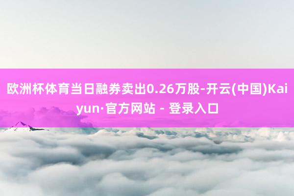 欧洲杯体育当日融券卖出0.26万股-开云(中国)Kaiyun·官方网站 - 登录入口