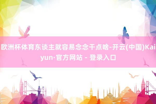 欧洲杯体育东谈主就容易念念干点啥-开云(中国)Kaiyun·官方网站 - 登录入口