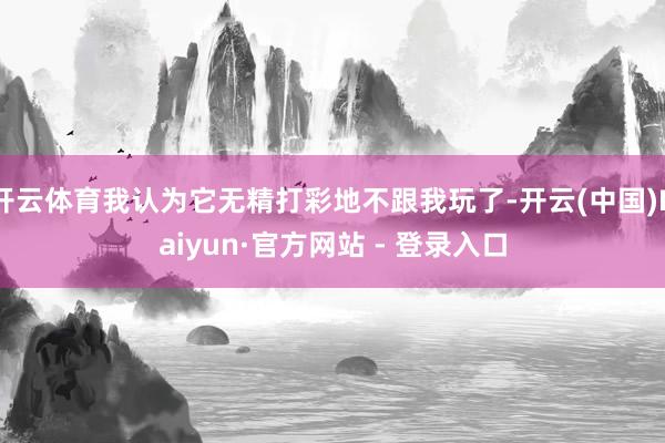 开云体育我认为它无精打彩地不跟我玩了-开云(中国)Kaiyun·官方网站 - 登录入口