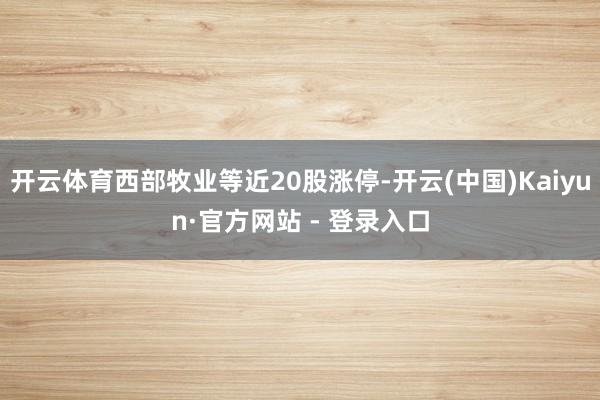 开云体育西部牧业等近20股涨停-开云(中国)Kaiyun·官方网站 - 登录入口