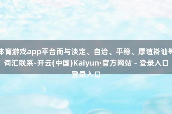 体育游戏app平台而与淡定、自洽、平稳、厚谊褂讪等词汇联系-开云(中国)Kaiyun·官方网站 - 登录入口