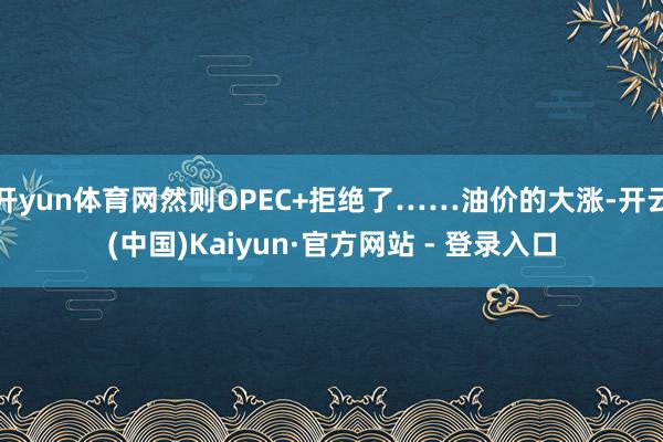 开yun体育网然则OPEC+拒绝了……油价的大涨-开云(中国)Kaiyun·官方网站 - 登录入口