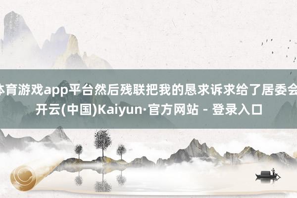 体育游戏app平台然后残联把我的恳求诉求给了居委会-开云(中国)Kaiyun·官方网站 - 登录入口