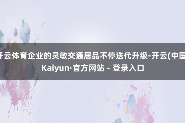 开云体育企业的灵敏交通居品不停迭代升级-开云(中国)Kaiyun·官方网站 - 登录入口