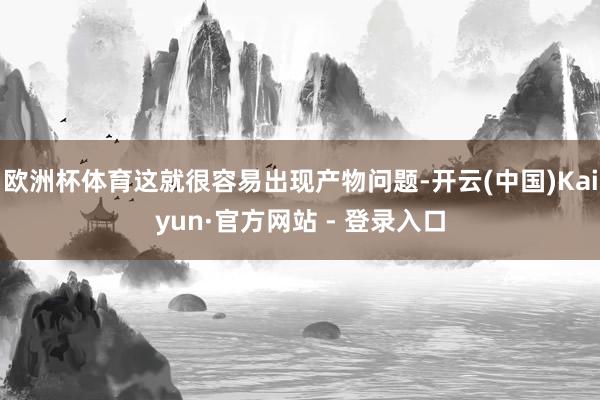欧洲杯体育这就很容易出现产物问题-开云(中国)Kaiyun·官方网站 - 登录入口