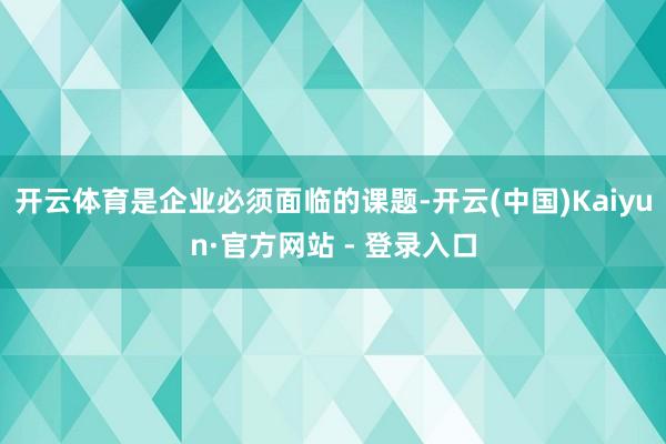 开云体育是企业必须面临的课题-开云(中国)Kaiyun·官方网站 - 登录入口