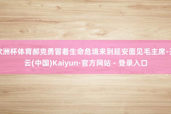 欧洲杯体育郝克勇冒着生命危境来到延安面见毛主席-开云(中国)Kaiyun·官方网站 - 登录入口