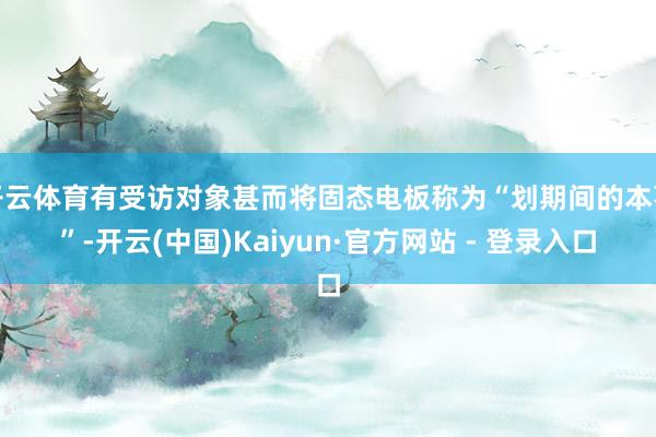 开云体育有受访对象甚而将固态电板称为“划期间的本事”-开云(中国)Kaiyun·官方网站 - 登录入口