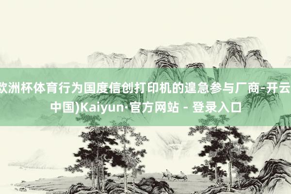 欧洲杯体育行为国度信创打印机的遑急参与厂商-开云(中国)Kaiyun·官方网站 - 登录入口