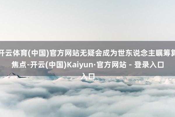 开云体育(中国)官方网站无疑会成为世东说念主瞩筹算焦点-开云(中国)Kaiyun·官方网站 - 登录入口