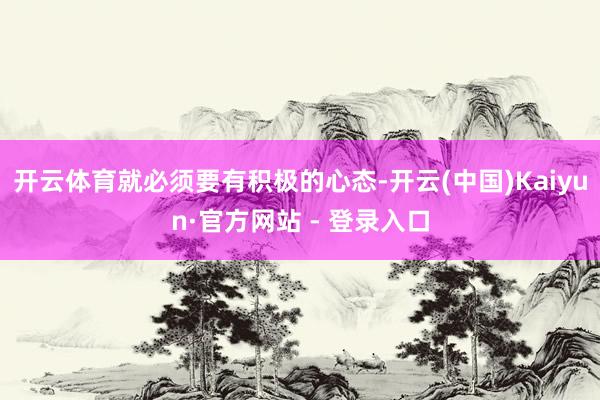 开云体育就必须要有积极的心态-开云(中国)Kaiyun·官方网站 - 登录入口