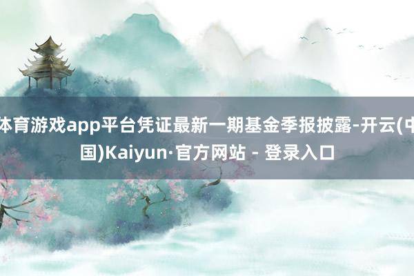 体育游戏app平台凭证最新一期基金季报披露-开云(中国)Kaiyun·官方网站 - 登录入口