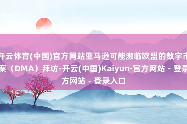 开云体育(中国)官方网站亚马逊可能濒临欧盟的数字市集法案（DMA）拜访-开云(中国)Kaiyun·官方网站 - 登录入口