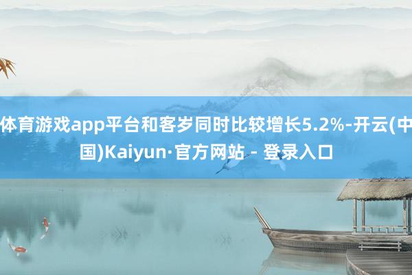体育游戏app平台和客岁同时比较增长5.2%-开云(中国)Kaiyun·官方网站 - 登录入口