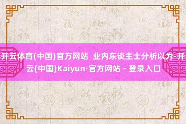 开云体育(中国)官方网站  　　业内东谈主士分析以为-开云(中国)Kaiyun·官方网站 - 登录入口