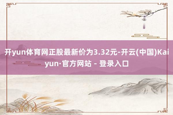 开yun体育网正股最新价为3.32元-开云(中国)Kaiyun·官方网站 - 登录入口