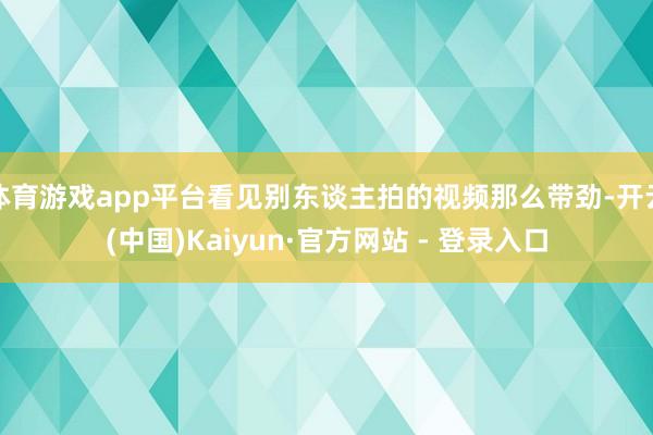 体育游戏app平台看见别东谈主拍的视频那么带劲-开云(中国)Kaiyun·官方网站 - 登录入口