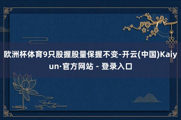欧洲杯体育9只股握股量保握不变-开云(中国)Kaiyun·官方网站 - 登录入口