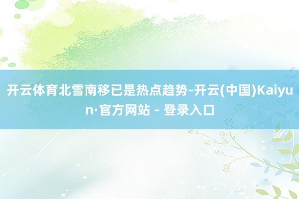开云体育北雪南移已是热点趋势-开云(中国)Kaiyun·官方网站 - 登录入口