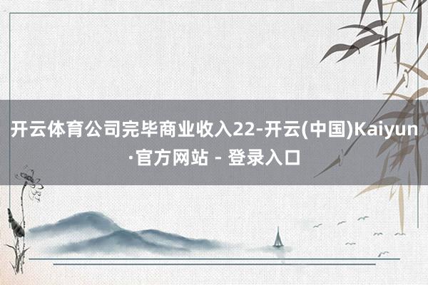 开云体育公司完毕商业收入22-开云(中国)Kaiyun·官方网站 - 登录入口