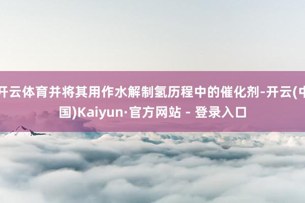 开云体育并将其用作水解制氢历程中的催化剂-开云(中国)Kaiyun·官方网站 - 登录入口
