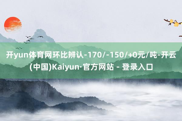 开yun体育网环比辨认-170/-150/+0元/吨-开云(中国)Kaiyun·官方网站 - 登录入口