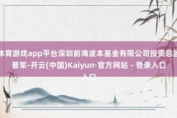 体育游戏app平台深圳前海波本基金有限公司投资总监晋军-开云(中国)Kaiyun·官方网站 - 登录入口