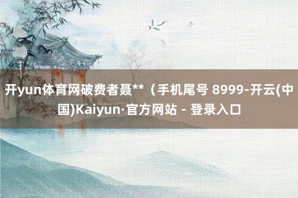开yun体育网破费者聂**（手机尾号 8999-开云(中国)Kaiyun·官方网站 - 登录入口