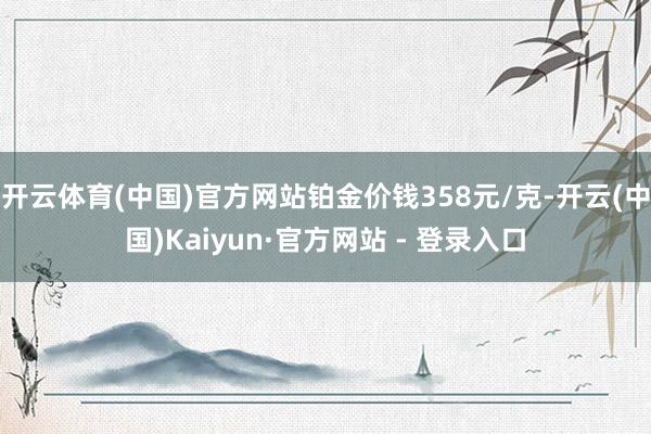 开云体育(中国)官方网站铂金价钱358元/克-开云(中国)Kaiyun·官方网站 - 登录入口