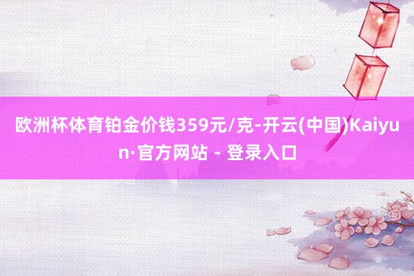 欧洲杯体育铂金价钱359元/克-开云(中国)Kaiyun·官方网站 - 登录入口