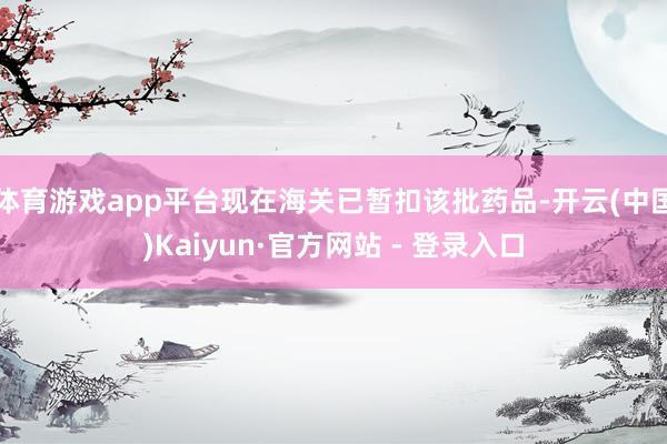 体育游戏app平台现在海关已暂扣该批药品-开云(中国)Kaiyun·官方网站 - 登录入口