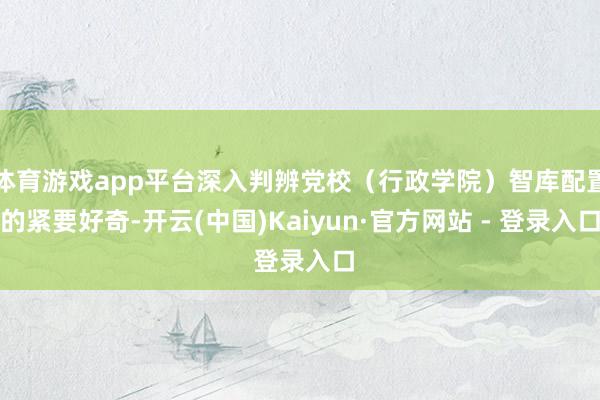 体育游戏app平台深入判辨党校（行政学院）智库配置的紧要好奇-开云(中国)Kaiyun·官方网站 - 登录入口