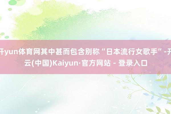 开yun体育网其中甚而包含别称“日本流行女歌手”-开云(中国)Kaiyun·官方网站 - 登录入口