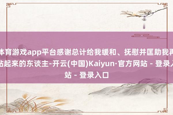体育游戏app平台感谢总计给我缓和、抚慰并匡助我再行站起来的东谈主-开云(中国)Kaiyun·官方网站 - 登录入口