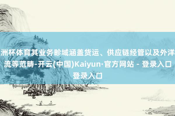 欧洲杯体育其业务畛域涵盖货运、供应链经管以及外洋物流等范畴-开云(中国)Kaiyun·官方网站 - 登录入口