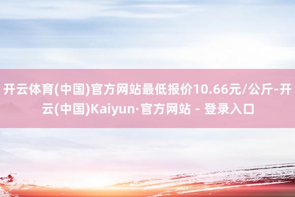 开云体育(中国)官方网站最低报价10.66元/公斤-开云(中国)Kaiyun·官方网站 - 登录入口