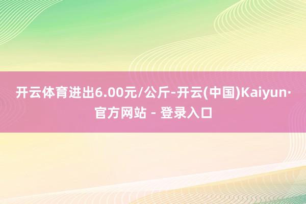 开云体育进出6.00元/公斤-开云(中国)Kaiyun·官方网站 - 登录入口