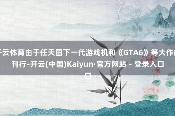 开云体育由于任天国下一代游戏机和《GTA6》等大作的刊行-开云(中国)Kaiyun·官方网站 - 登录入口