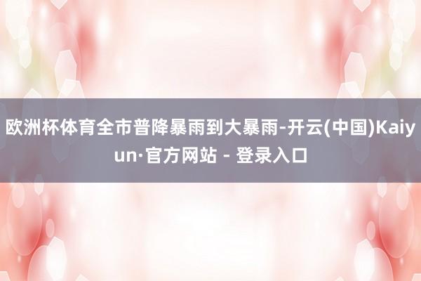 欧洲杯体育全市普降暴雨到大暴雨-开云(中国)Kaiyun·官方网站 - 登录入口